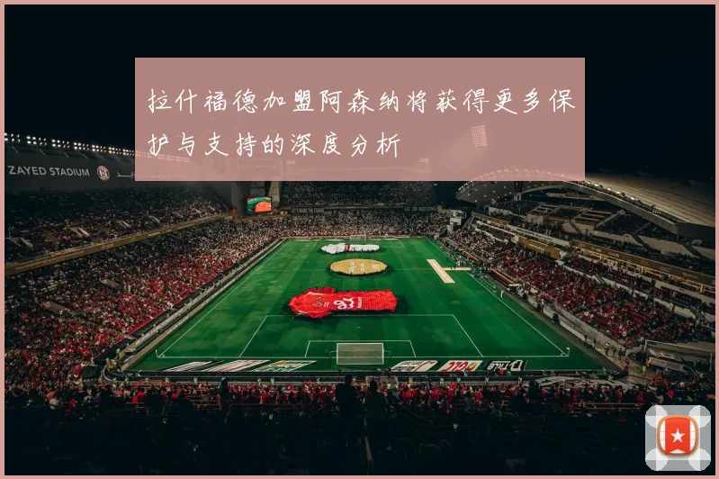 拉什福德加盟阿森纳将获得更多保护与支持的深度分析