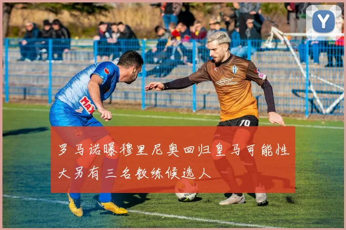 罗马诺曝穆里尼奥回归皇马可能性大另有三名教练候选人