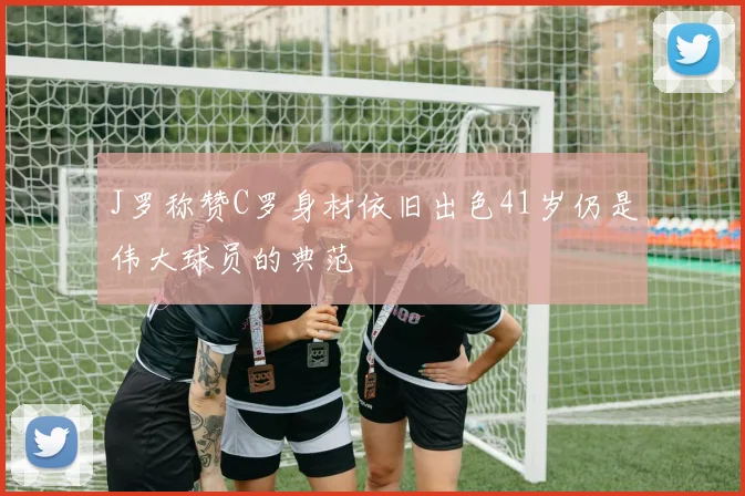 J罗称赞C罗身材依旧出色41岁仍是伟大球员的典范