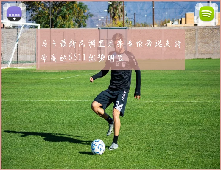马卡最新民调显示弗洛伦蒂诺支持率高达6511优势明显