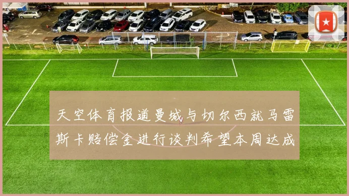 天空体育报道曼城与切尔西就马雷斯卡赔偿金进行谈判希望本周达成协议