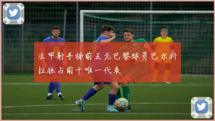 法甲射手榜前五无巴黎球员巴尔科拉独占前十唯一代表
