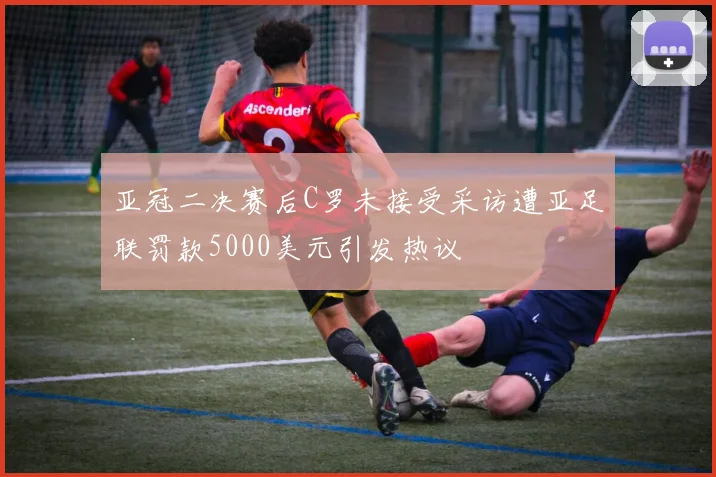 亚冠二决赛后C罗未接受采访遭亚足联罚款5000美元引发热议