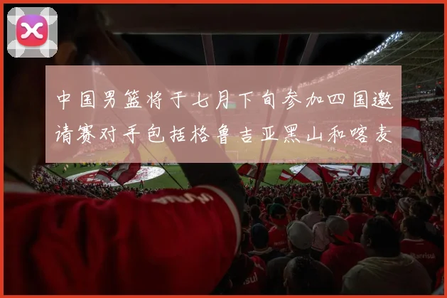 中国男篮将于七月下旬参加四国邀请赛对手包括格鲁吉亚黑山和喀麦隆