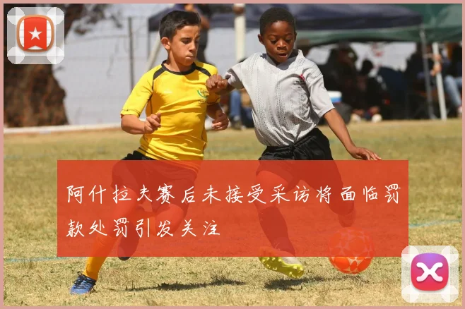 阿什拉夫赛后未接受采访将面临罚款处罚引发关注