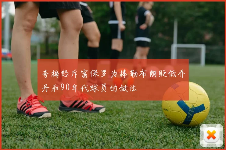 夸梅怒斥富保罗为捧勒布朗贬低乔丹和90年代球员的做法