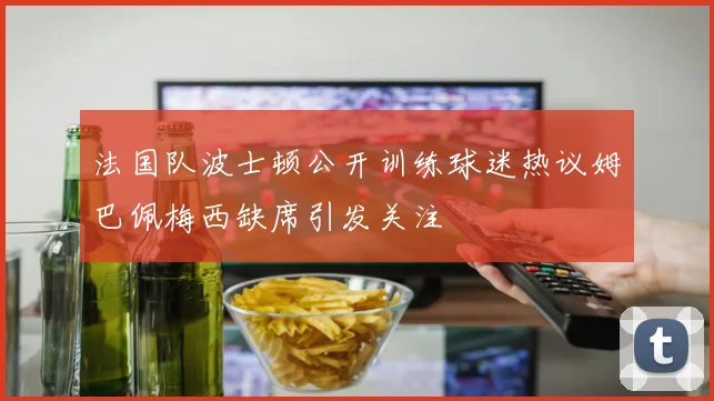 法国队波士顿公开训练球迷热议姆巴佩梅西缺席引发关注