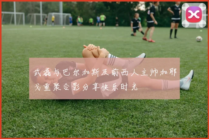 武磊与巴尔加斯及前西人主帅加耶戈重聚合影分享快乐时光
