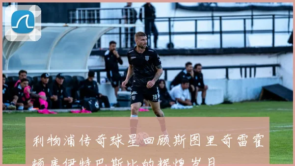 利物浦传奇球星回顾斯图里奇雷霍顿库伊特巴斯比的辉煌岁月