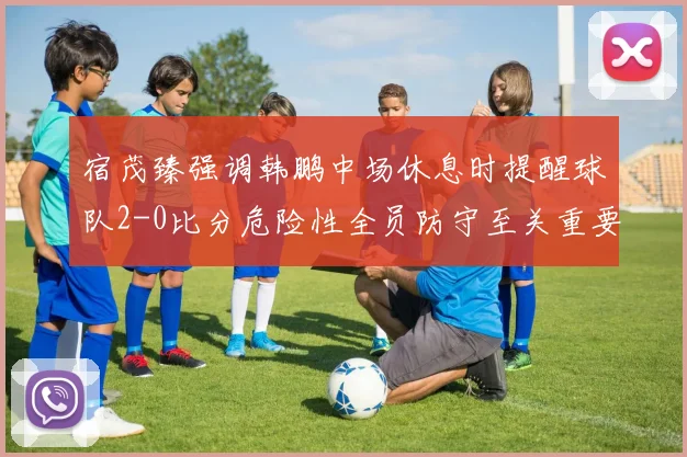 宿茂臻强调韩鹏中场休息时提醒球队2-0比分危险性全员防守至关重要