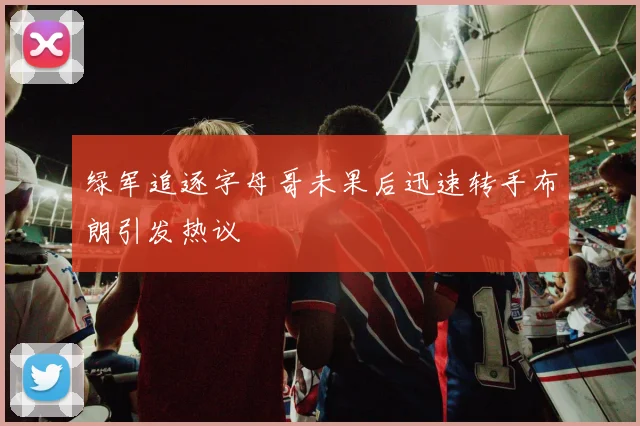 绿军追逐字母哥未果后迅速转手布朗引发热议
