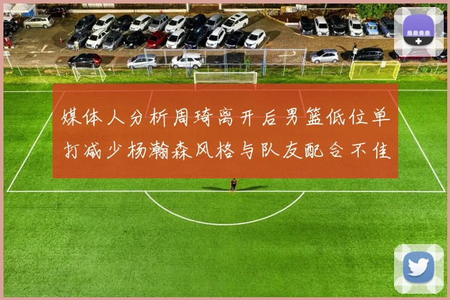 媒体人分析周琦离开后男篮低位单打减少杨瀚森风格与队友配合不佳