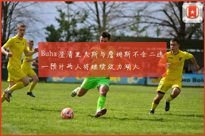 Buha澄清里夫斯与詹姆斯不会二选一预计两人将继续效力湖人