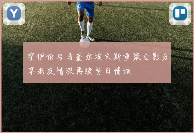 霍伊伦与马奎尔埃文斯重聚合影分享老友情深再续昔日情谊